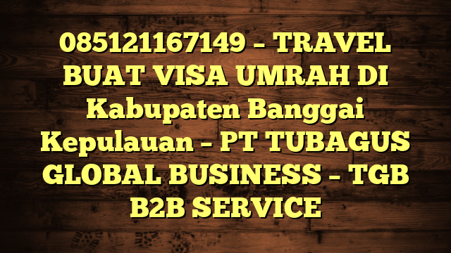 085121167149 – TRAVEL BUAT VISA UMRAH DI Kabupaten Banggai Kepulauan  – PT TUBAGUS GLOBAL BUSINESS – TGB B2B SERVICE