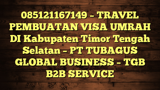 085121167149 – TRAVEL PEMBUATAN VISA UMRAH DI Kabupaten Timor Tengah Selatan  – PT TUBAGUS GLOBAL BUSINESS – TGB B2B SERVICE