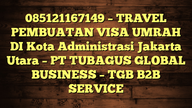 085121167149 – TRAVEL PEMBUATAN VISA UMRAH DI Kota Administrasi Jakarta Utara  – PT TUBAGUS GLOBAL BUSINESS – TGB B2B SERVICE