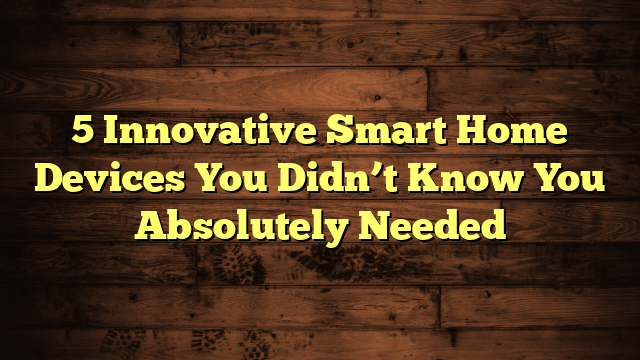 5 Innovative Smart Home Devices You Didn’t Know You Absolutely Needed