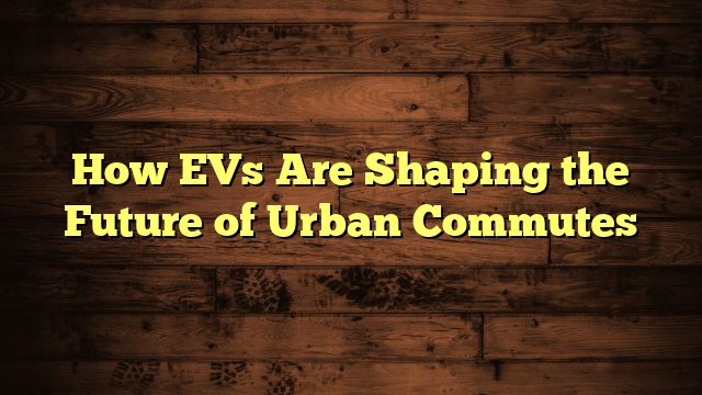 How EVs Are Shaping the Future of Urban Commutes
